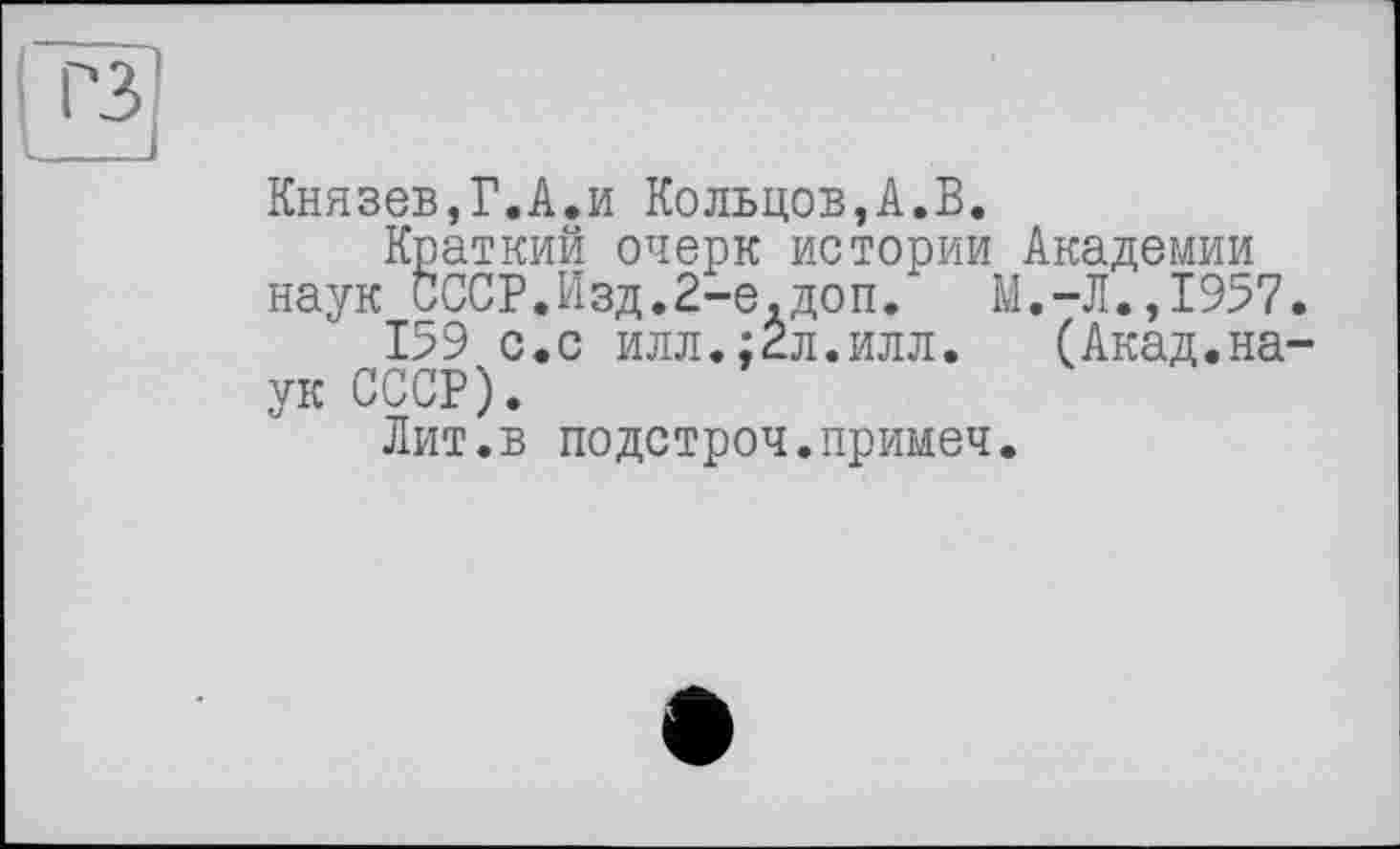 ﻿Князев,Г.А.и Кольцов,А.В.
Краткий очерк истории Академии наук СССР.Изд.2-е.доп. М.-Л.,1957
159 с.с илл.;2л.илл. (Акад.на ук СССР).
Лит.в подстроч.примеч.